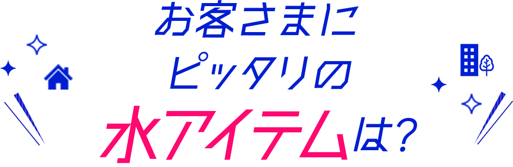 お客さまにピッタリの水アイテムは？