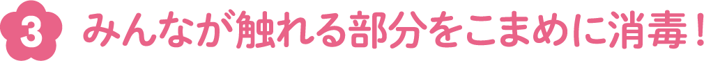 みんなが触れる部分をこまめに消毒！