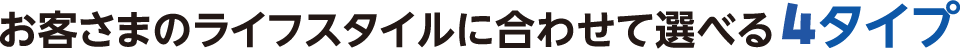 お客さまのライフスタイルに合わせて選べる4タイプ