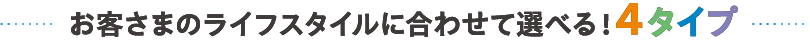 お客さまのライフスタイルに合わせて選べる4タイプ