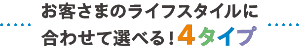 お客さまのライフスタイルに合わせて選べる4タイプ