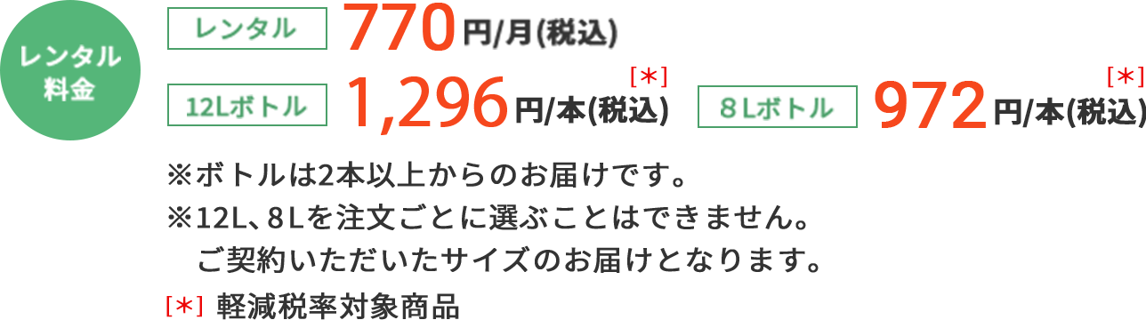 レンタル料金 レンタル 770円／月（税込） 12Lボトル 1,296円／本（税込） ＊軽減税率対象商品 8Lボトル 972円／本（税込） ＊軽減税率対象商品※ボトルは２本以上からのお届けです。※12L、8Lを注文ごとに選ぶことはできません。ご契約いただいたサイズのお届けとなります。